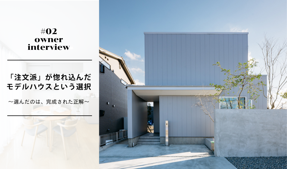 #02 オーナー様インタビュー　「注文派」が惚れ込んだ、モデルハウス ～選んだのは、完成された正解～